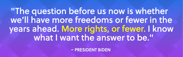 "The question before us now is whether we'll have more freedoms or fewer in the years ahead. More rights, or fewer. I know what I want the answer to be." - President Biden