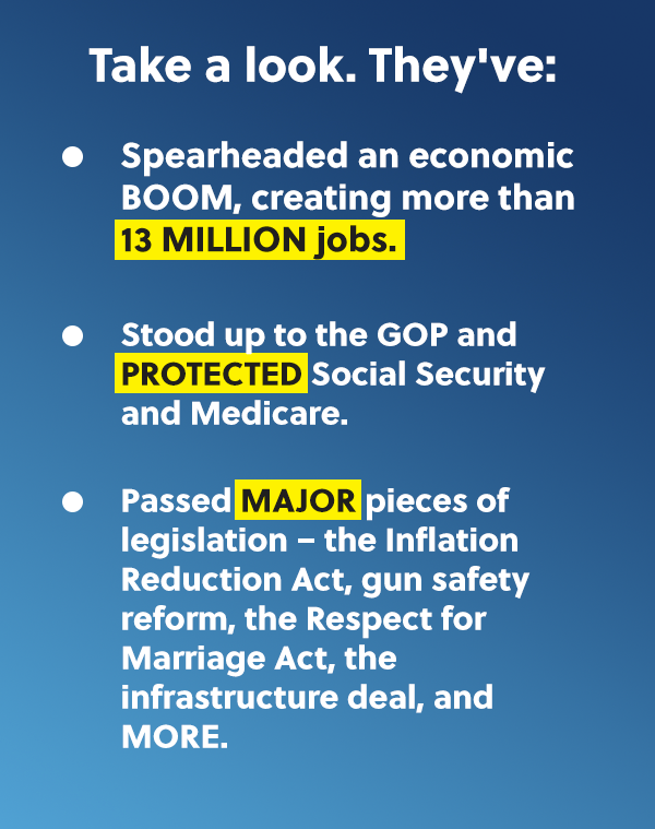 Take a look. They've: -Spearheaded an economic BOOM, creating more than 13 MILLION jobs. -Stood up to the GOP and PROTECTED Social Security and Medicare. -Passed MAJOR pieces of legislation - the Inflation Reduction Act, gun safety reform, the Respect for Marriage Act, the infrastructure deal, and MORE.