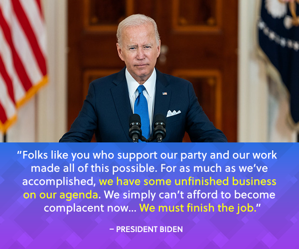 "Folks like you who support our party and our work made all of this possible. For as much as we've accomplished, we have some unfinished business on our agenda. We simply can't afford to become complacent now...We must finish the job.." - President Biden