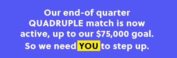 Our end-of quarter QUADRUPLE match is now active, up to our $75,000 goal. So we need YOU to step up.