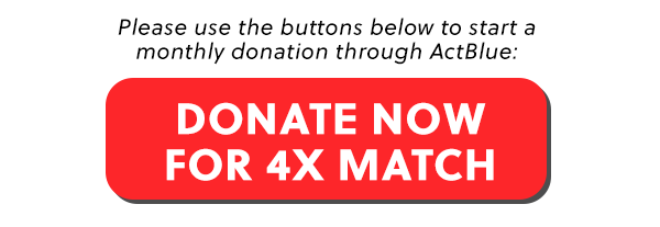 Please use the button below to start a monthly donation through ActBlue:  [DONATE NOW FOR 4X MATCH]