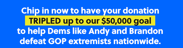 Chip in now to have your donation TRIPLED up to our $50,000 goal to help Dems like Andy and Brandon defeat GOP extremists nationwide. 