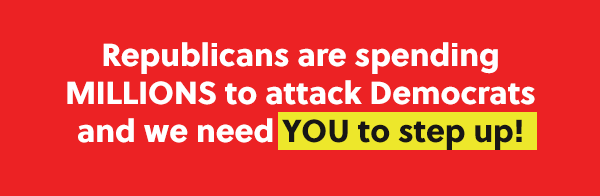 Republicans are spending MILLIONS to attack Democrats and we need YOU to step up!