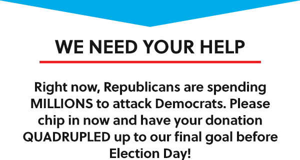 WE NEED YOUR HELP: Right now, Republicans are spending MILLIONS to attack Democrats. Please chip in now and have your donation QUADRUPLED up to our final goal before Election Day!