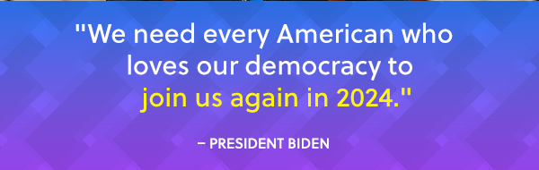 "We need every American who loves our democracy to join us again in 2024." - President Biden