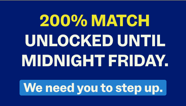 200% MATCH UNLOCKED UNTIL MIDNIGHT FRIDAY. // We need you to step up.