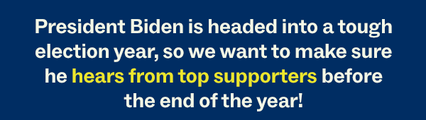 President Biden is headed into a tough election year, so we want to make sure he hears from top supporters before the end of the year!