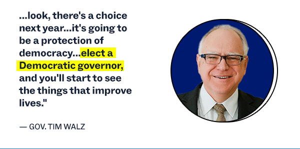"...look, there's a choice next year...it's going to be a protection of democracy...elect a Democratic governor, and you'll start to see the things that improve lives." - Gov. Tim Walz