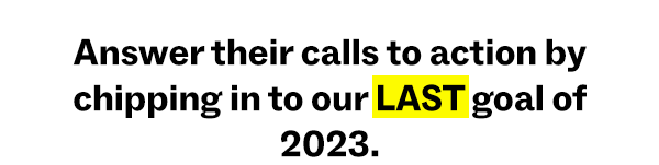 Answer their calls to action by chipping in to our LAST goal of 2023.