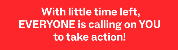 With little time left, EVERYONE is calling on YOU to take action!