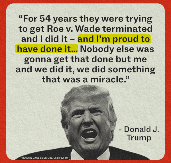 "For 54 years they were trying to get Roe v. Wade terminated and I did it and I'm proud to have done it... Nobody else was gonna get that done but me and we did it, we did something that was a miracle." - Donald J. Trump