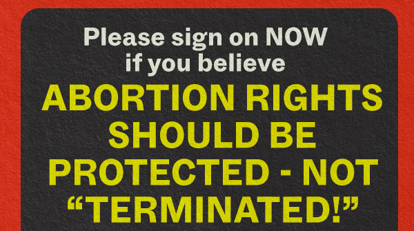 Please sign on NOW if you believe ABORTION RIGHTS SHOULD BE PROTECTED - NOT "TERMINATED!"